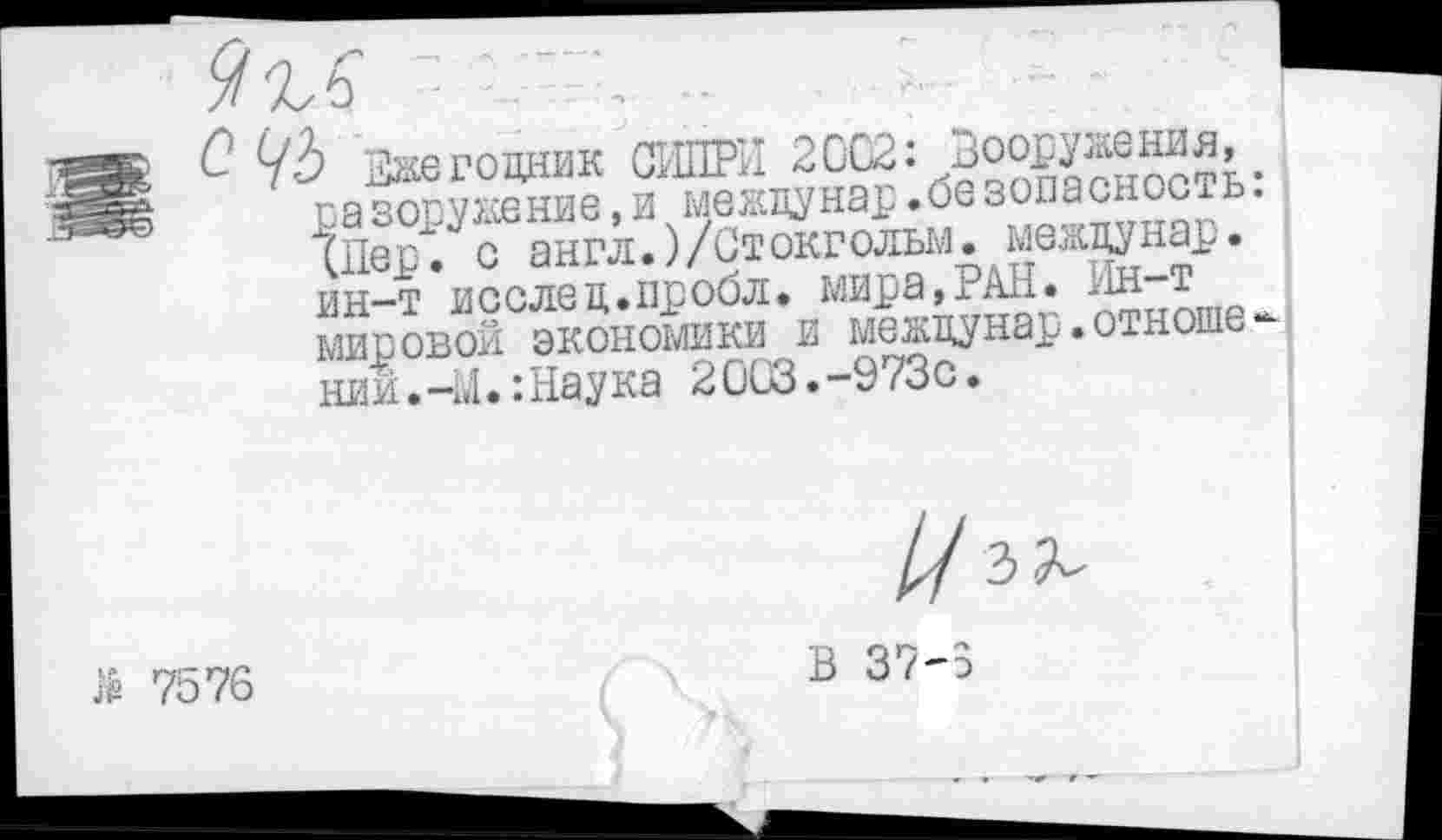 ﻿
О уь Ежегодник СИПРИ 2002: Вооружения, разоружение, и между нар .безопасность: (Пер", с англ.)/Стокгольм, между нар. ин-т исслед.пробл. мира,РАН. Ин-т мировой экономики и междунар.отношений. -1.1.: Наука 20СЗ.-973С.

й 7576
В 37-3